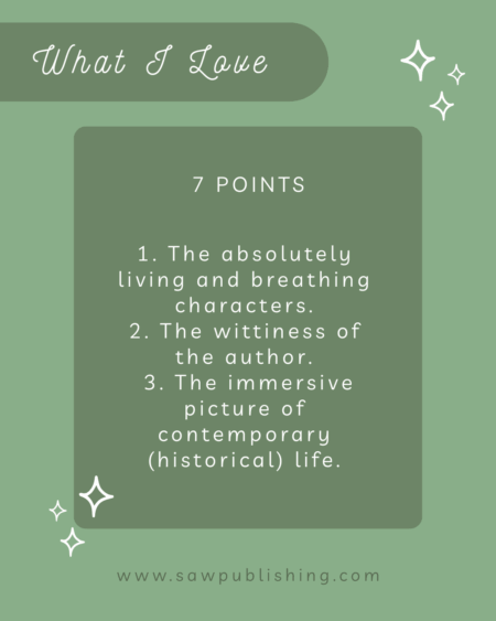 7 Points: What I Love: 1. The absolutely living and breathing characters. 2. The wittiness of the author. 3. The immersive picture of contemporary (historical) life.