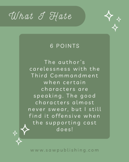 6 Points: What I Hate: The author’s carelessness with the Third Commandment when certain characters are speaking. It’s notorious that her good characters almost never swear, but I still find it offensive when the supporting cast does!