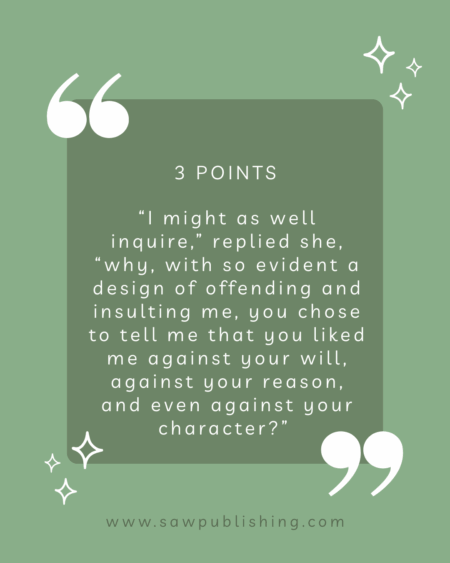 3 Points: “I might as well inquire,” replied she, “why, with so evident a design of offending and insulting me, you chose to tell me that you liked me against your will, against your reason, and even against your character?”